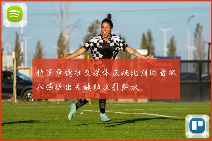特罗萨德社交媒体庆祝比利时晋级八强送出关键助攻引热议