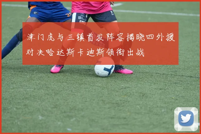 津门虎与三镇首发阵容揭晓四外援对决哈达斯卡迪斯领衔出战