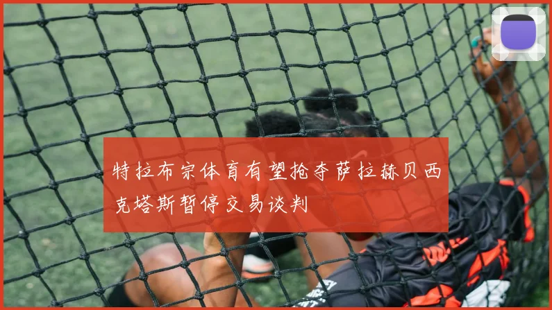 特拉布宗体育有望抢夺萨拉赫贝西克塔斯暂停交易谈判