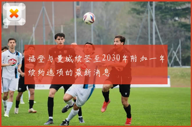 福登与曼城续签至2030年附加一年续约选项的最新消息