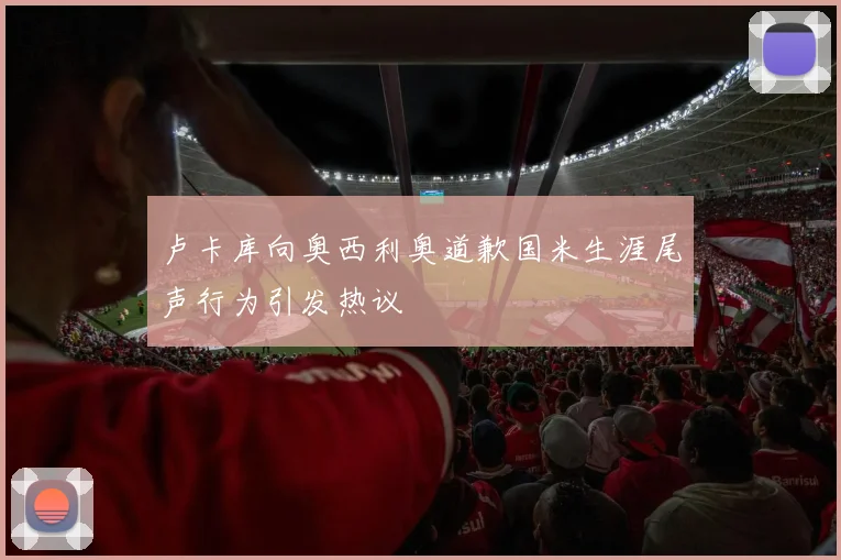 卢卡库向奥西利奥道歉国米生涯尾声行为引发热议