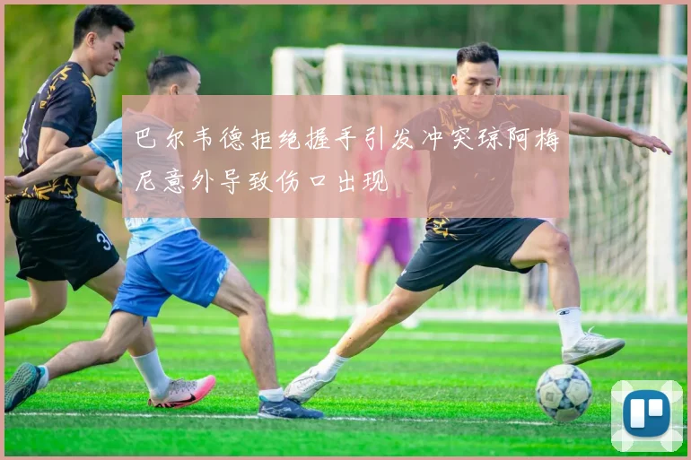 巴尔韦德拒绝握手引发冲突琼阿梅尼意外导致伤口出现