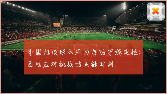 李国旭谈球队压力与防守稳定性：团结应对挑战的关键时刻