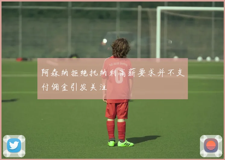 阿森纳拒绝托纳利高薪要求并不支付佣金引发关注