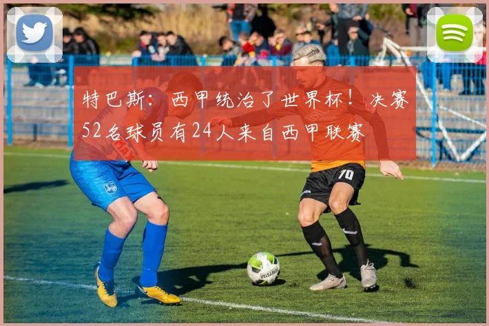 特巴斯：西甲统治了世界杯！决赛52名球员有24人来自西甲联赛