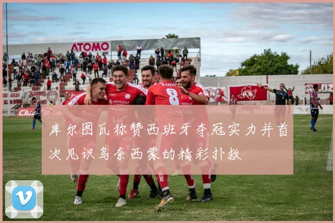 库尔图瓦称赞西班牙夺冠实力并首次见识乌奈西蒙的精彩扑救