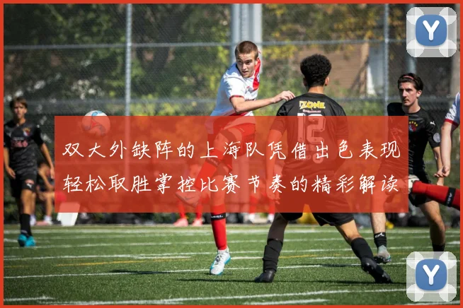 双大外缺阵的上海队凭借出色表现轻松取胜掌控比赛节奏的精彩解读