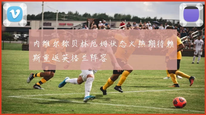 内维尔称贝林厄姆状态火热期待赖斯重返英格兰阵容