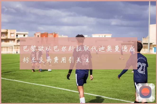 巴黎欲以巴尔科拉取代迪奥曼德成标王交易费用引关注