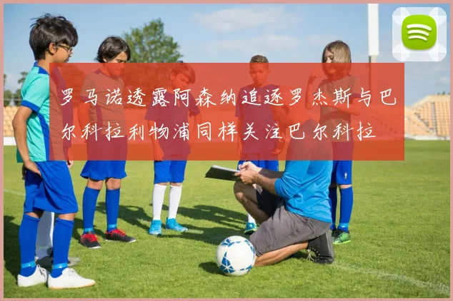 罗马诺透露阿森纳追逐罗杰斯与巴尔科拉利物浦同样关注巴尔科拉