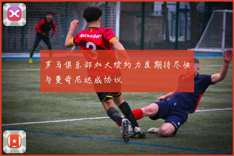 罗马俱乐部加大续约力度期待尽快与曼奇尼达成协议