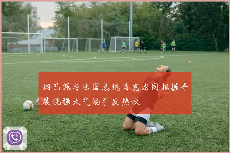 姆巴佩与法国总统马克龙同框握手展现强大气场引发热议
