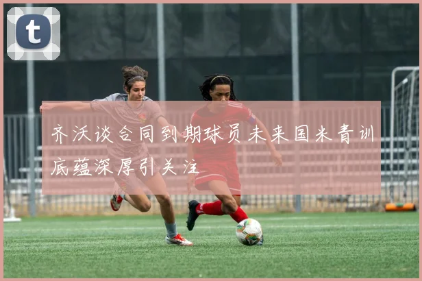 齐沃谈合同到期球员未来国米青训底蕴深厚引关注
