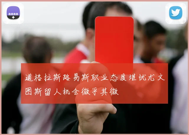 道格拉斯路易斯职业态度堪忧尤文图斯留人机会微乎其微