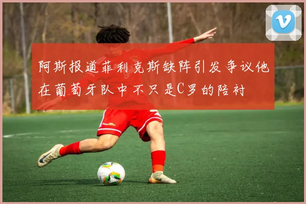 阿斯报道菲利克斯缺阵引发争议他在葡萄牙队中不只是C罗的陪衬