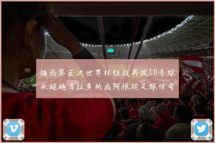 梅西第五次世界杯征战再披10号球衣超越马拉多纳成阿根廷足球传奇