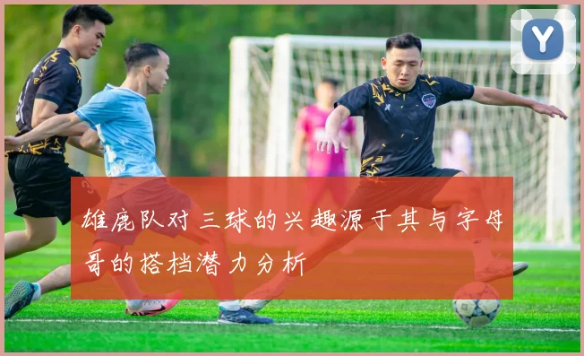 雄鹿队对三球的兴趣源于其与字母哥的搭档潜力分析