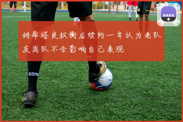 姆希塔良权衡后续约一年认为老队友离队不会影响自己表现