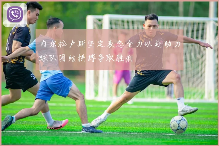 内尔松卢斯坚定表态全力以赴助力球队团结拼搏争取胜利