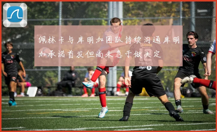 佩林卡与库明加团队持续沟通库明加承诺首发但尚未急于做决定