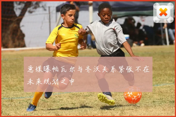 意媒曝帕瓦尔与齐沃关系紧张不在未来规划之中