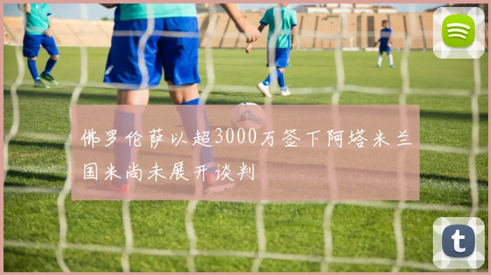 佛罗伦萨以超3000万签下阿塔米兰国米尚未展开谈判