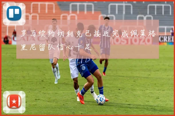 罗马续约切利克已接近完成佩莱格里尼留队信心十足