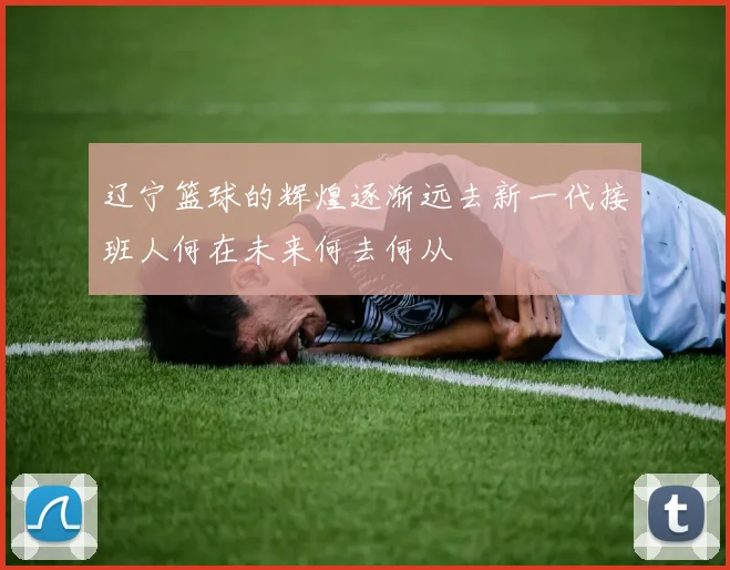 辽宁篮球的辉煌逐渐远去新一代接班人何在未来何去何从
