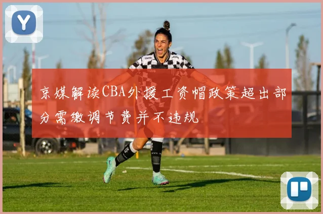京媒解读CBA外援工资帽政策超出部分需缴调节费并不违规