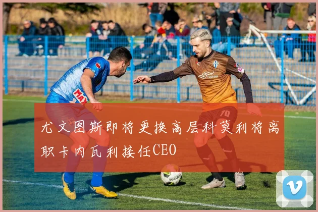 尤文图斯即将更换高层科莫利将离职卡内瓦利接任CEO
