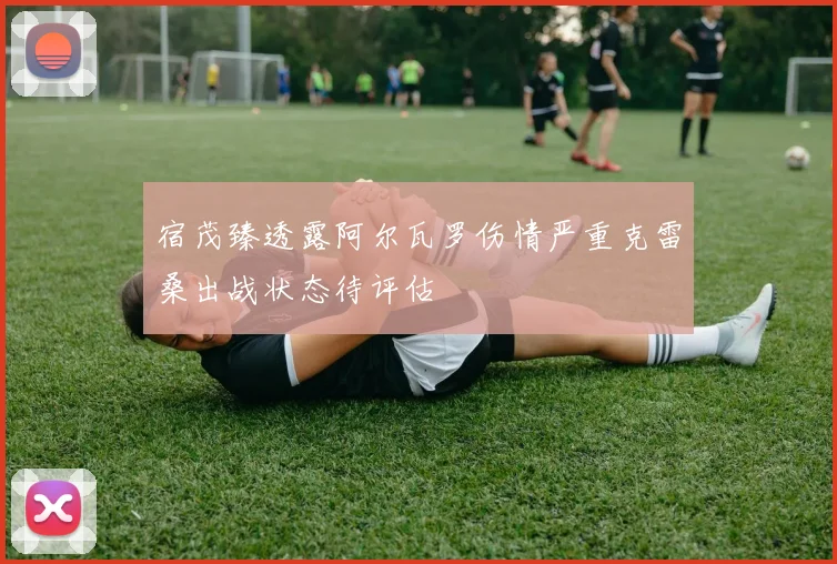 宿茂臻透露阿尔瓦罗伤情严重克雷桑出战状态待评估